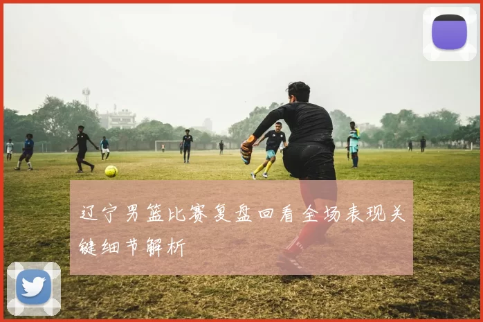 辽宁男篮比赛复盘回看全场表现关键细节解析