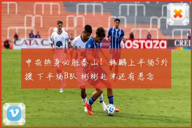 申花热身必胜泰山!韩鹏上半场5外援 下半场B队 彬彬赴津还有悬念