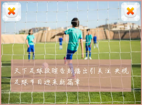 天下足球段暄告别播出引关注 央视足球节目迎来新篇章