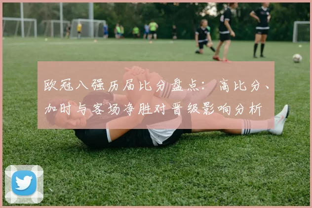 欧冠八强历届比分盘点：高比分、加时与客场净胜对晋级影响分析