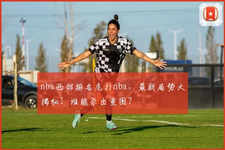 nba西部排名虎扑nba，最新局势大揭秘！谁能杀出重围？