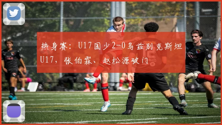 热身赛：U17国少2-0乌兹别克斯坦U17，张伯霖、赵松源破门