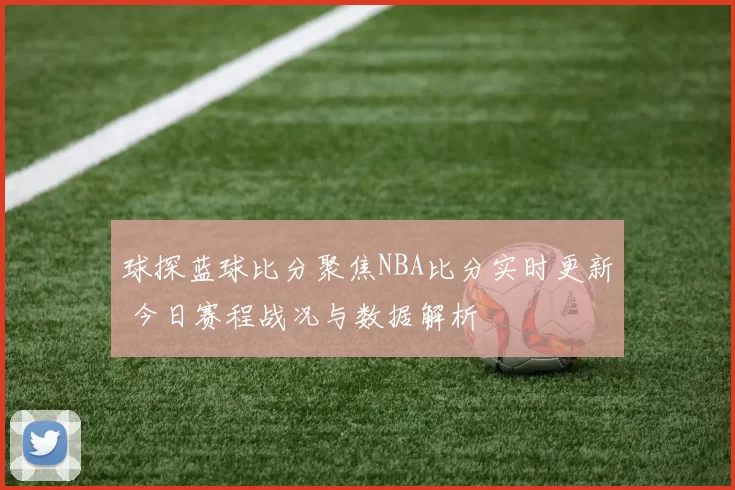 球探蓝球比分聚焦NBA比分实时更新 今日赛程战况与数据解析