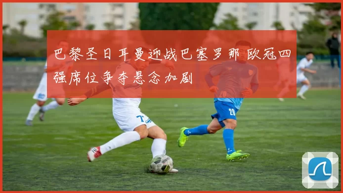 巴黎圣日耳曼迎战巴塞罗那 欧冠四强席位争夺悬念加剧