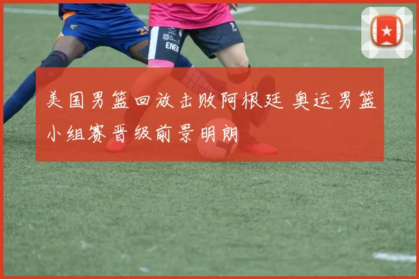 美国男篮回放击败阿根廷 奥运男篮小组赛晋级前景明朗