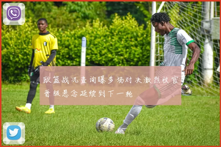 欧篮战况查询曝多场对决激烈收官晋级悬念延续到下一轮