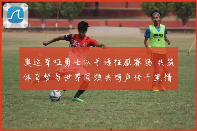 奥运聋哑勇士以手语征服赛场 共筑体育梦与世界同频共鸣声传千里情