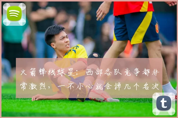 火箭锋线球星：西部各队竞争都非常激烈，一不小心就会掉几个名次