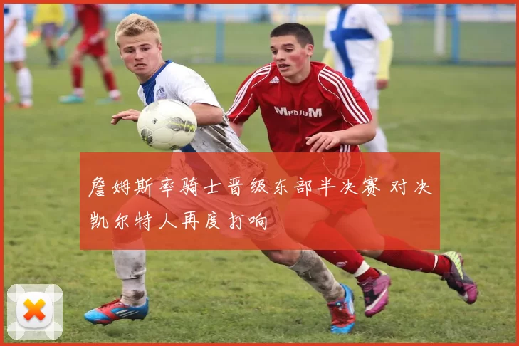 詹姆斯率骑士晋级东部半决赛 对决凯尔特人再度打响