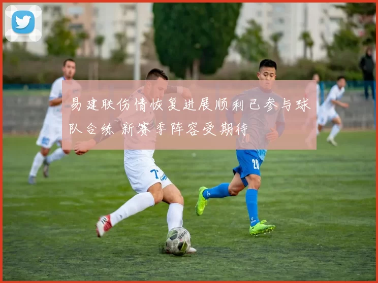 易建联伤情恢复进展顺利已参与球队合练 新赛季阵容受期待