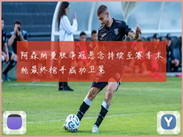 阿森纳曼联争冠悬念持续至赛季末轮最终枪手成功卫冕