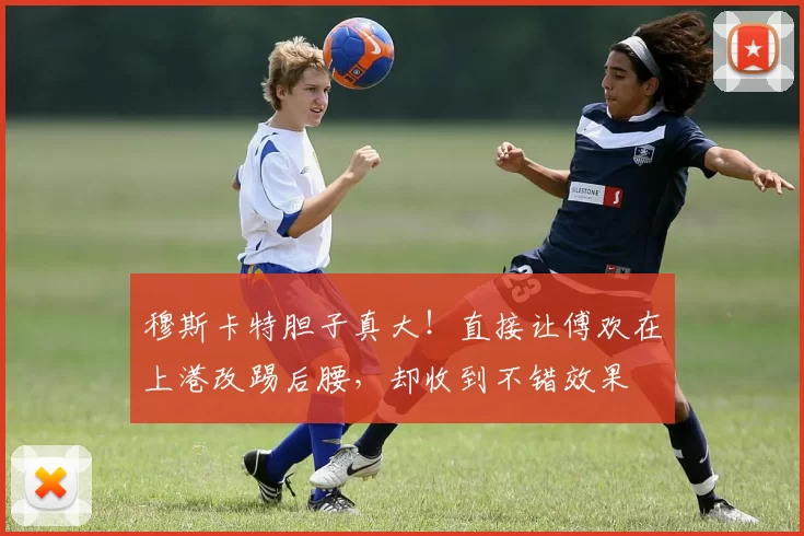 穆斯卡特胆子真大！直接让傅欢在上港改踢后腰，却收到不错效果
