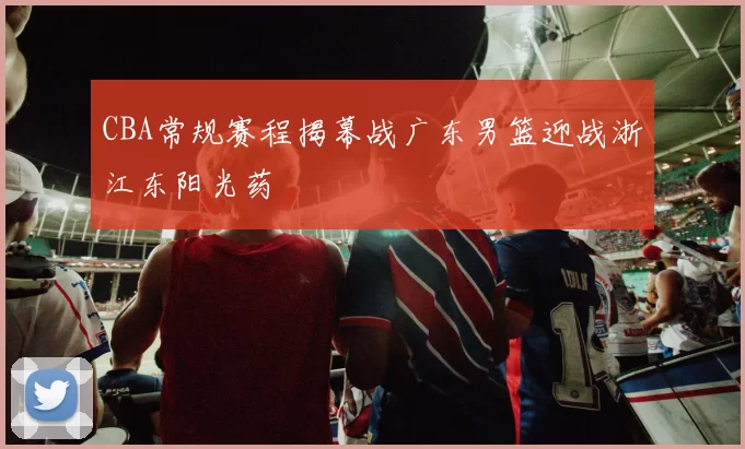 CBA常规赛程揭幕战广东男篮迎战浙江东阳光药