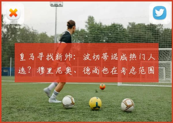 皇马寻找新帅：波切蒂诺成热门人选？穆里尼奥、德尚也在考虑范围_马赛_费内巴切_皇家马德里