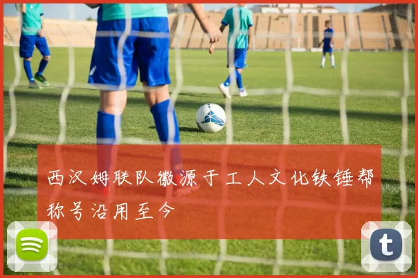 西汉姆联队徽源于工人文化铁锤帮称号沿用至今