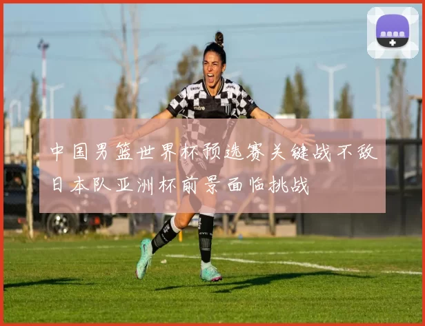中国男篮世界杯预选赛关键战不敌日本队亚洲杯前景面临挑战