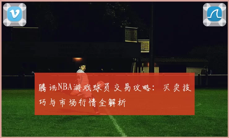 腾讯NBA游戏球员交易攻略:买卖技巧与市场行情全解析