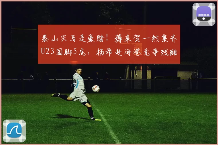 泰山买马是豪赌!薅来贺一然集齐U23国脚5虎,杨希赴海港竞争残酷