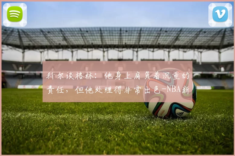 科尔谈格林：他身上肩负着沉重的责任，但他处理得非常出色-NBA新闻