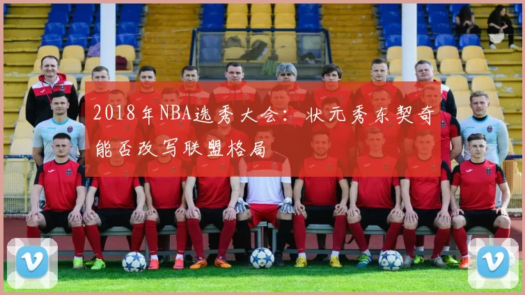 2018年NBA选秀大会：状元秀东契奇能否改写联盟格局