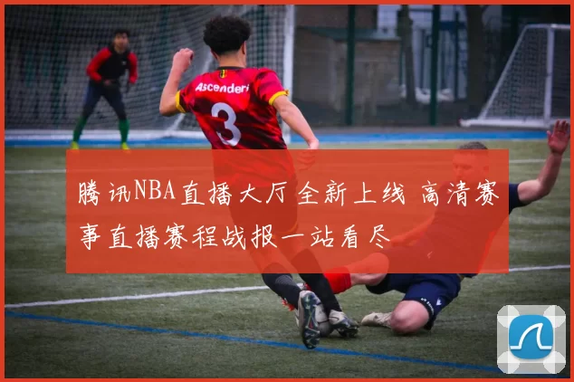 腾讯NBA直播大厅全新上线 高清赛事直播赛程战报一站看尽