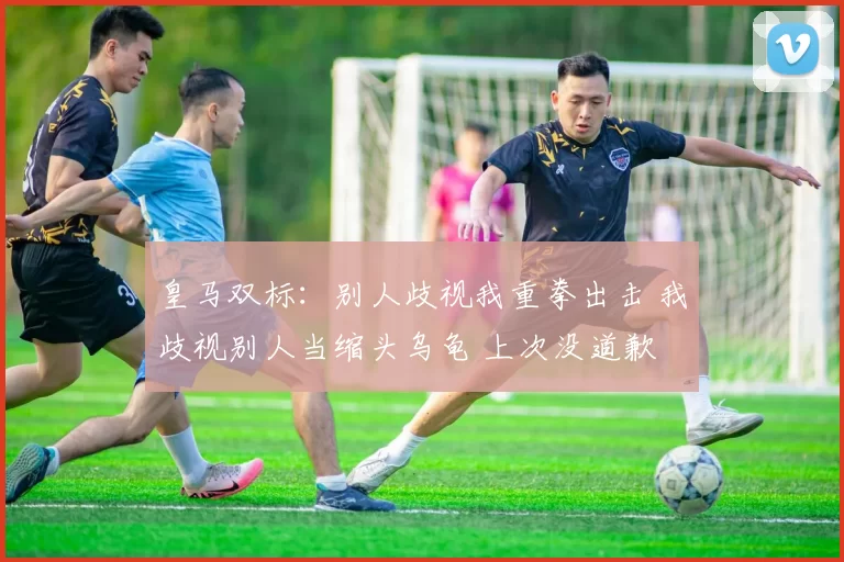 皇马双标：别人歧视我重拳出击 我歧视别人当缩头乌龟 上次没道歉