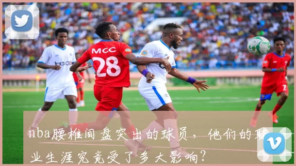 nba腰椎间盘突出的球员，他们的职业生涯究竟受了多大影响？