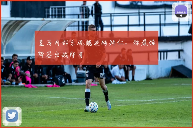 皇马内部乐观能逆转拜仁,称最强阵容出战即可