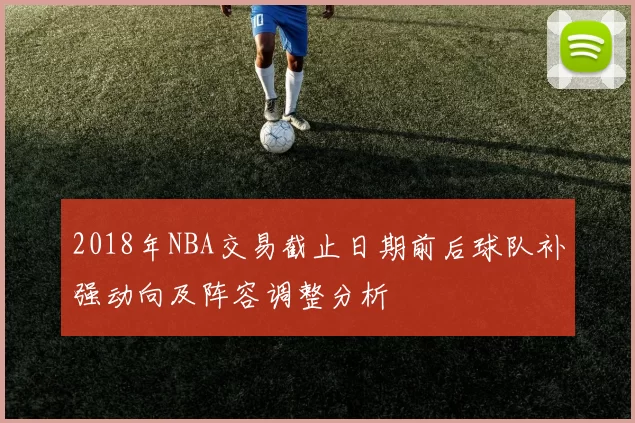 2018年NBA交易截止日期前后球队补强动向及阵容调整分析