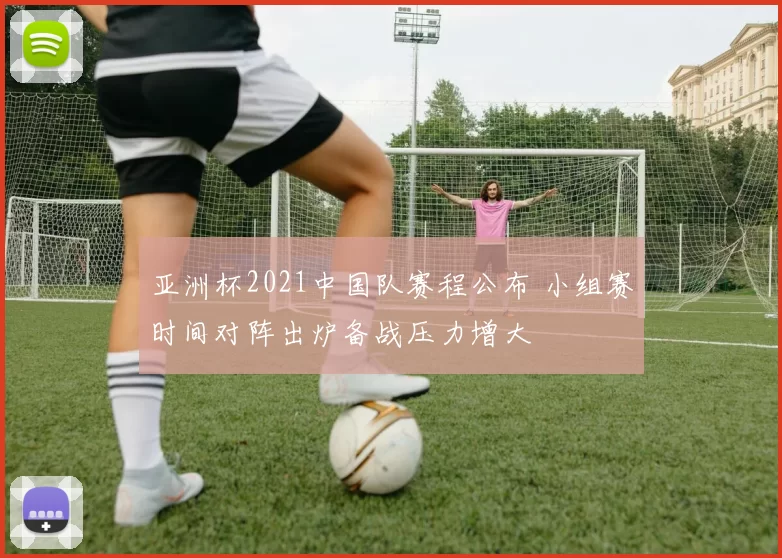 亚洲杯2021中国队赛程公布 小组赛时间对阵出炉备战压力增大