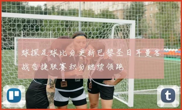 球探足球比分更新巴黎圣日耳曼客战告捷联赛积分继续领跑