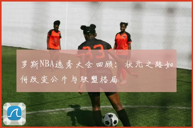 罗斯NBA选秀大会回顾:状元之路如何改变公牛与联盟格局