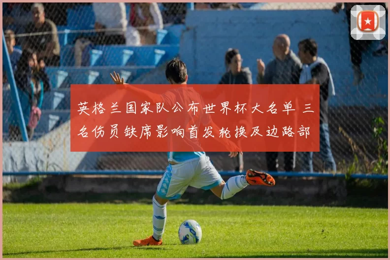 英格兰国家队公布世界杯大名单 三名伤员缺席影响首发轮换及边路部署