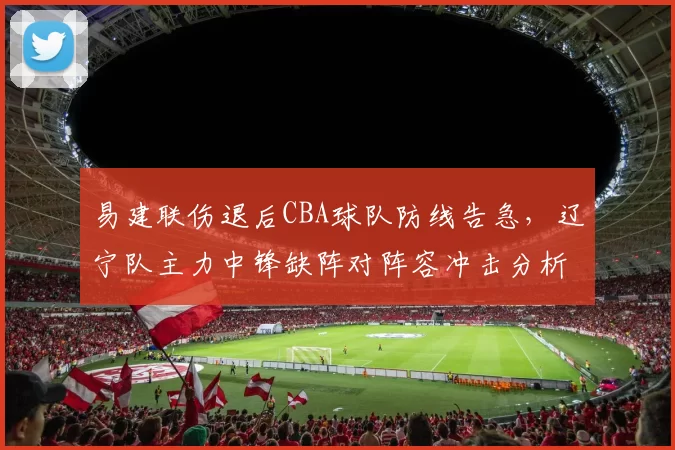 易建联伤退后CBA球队防线告急,辽宁队主力中锋缺阵对阵容冲击分析