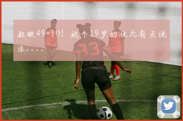 狂砍49+10！这个19岁的状元有点说法....