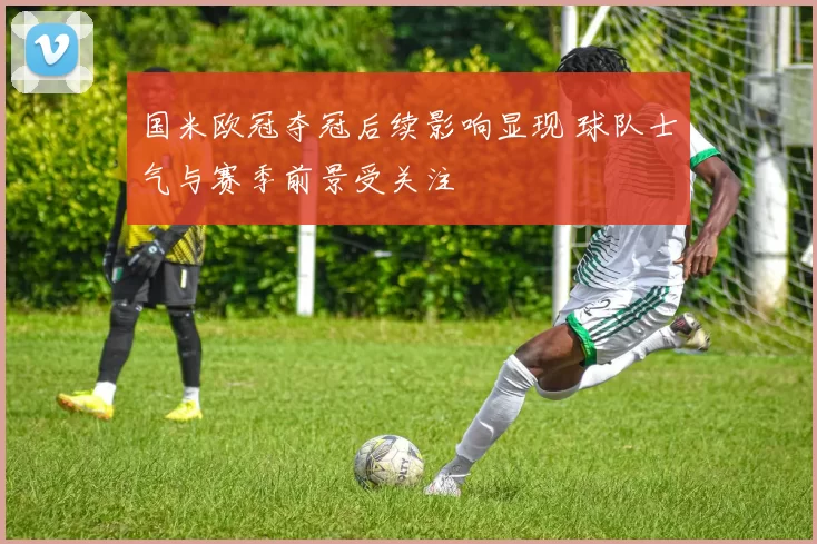 国米欧冠夺冠后续影响显现 球队士气与赛季前景受关注