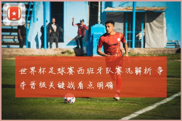 世界杯足球赛西班牙队赛况解析 争夺晋级关键战看点明确