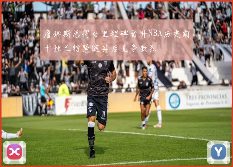 詹姆斯总得分里程碑晋升NBA历史前十杜兰特紧随其后竞争激烈