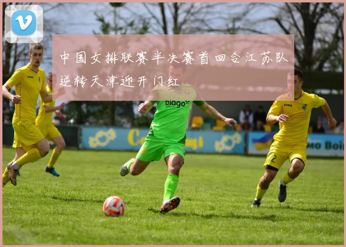 中国女排联赛半决赛首回合江苏队逆转天津迎开门红