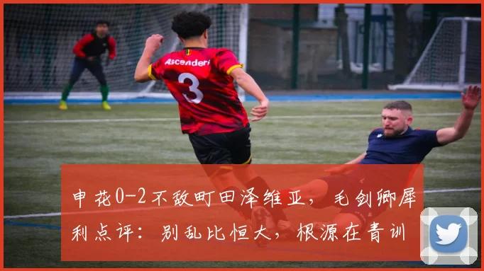 申花0-2不敌町田泽维亚,毛剑卿犀利点评:别乱比恒大,根源在青训!_对比_比赛_中国