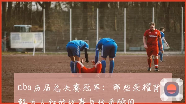 nba历届总决赛冠军:那些荣耀背后鲜为人知的故事与传奇瞬间
