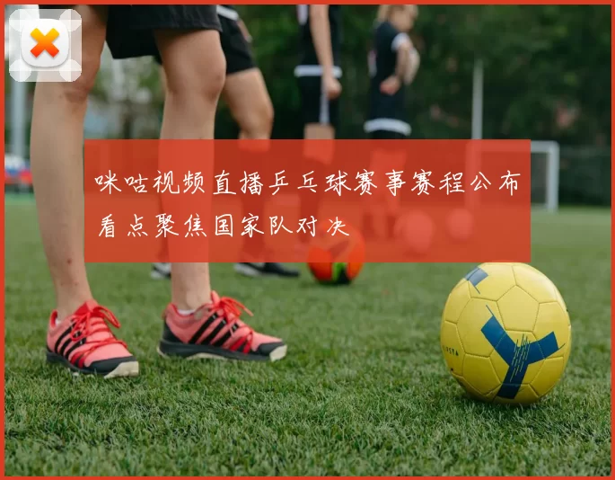 咪咕视频直播乒乓球赛事赛程公布看点聚焦国家队对决