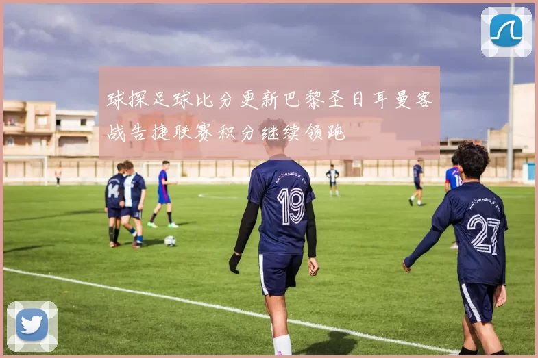 球探足球比分更新巴黎圣日耳曼客战告捷联赛积分继续领跑