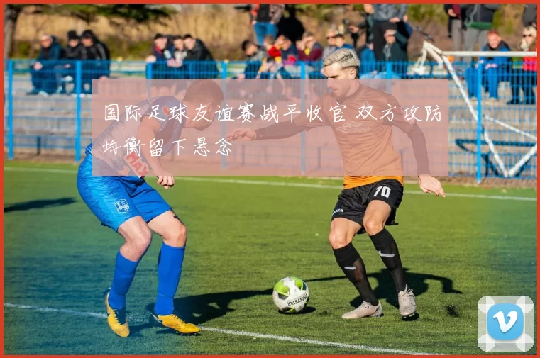 国际足球友谊赛战平收官 双方攻防均衡留下悬念