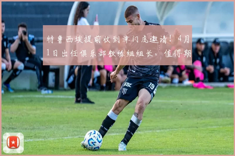 特鲁西埃提前收到津门虎邀请！4月1日出任俱乐部教练组组长，值得期待_谢蒂_莱斯_于根伟