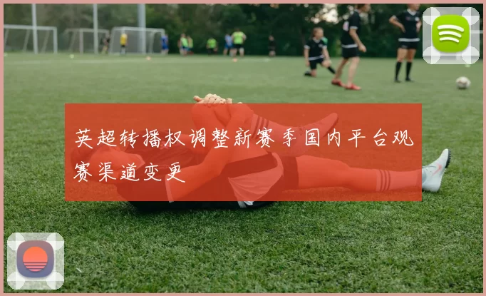 英超转播权调整新赛季国内平台观赛渠道变更